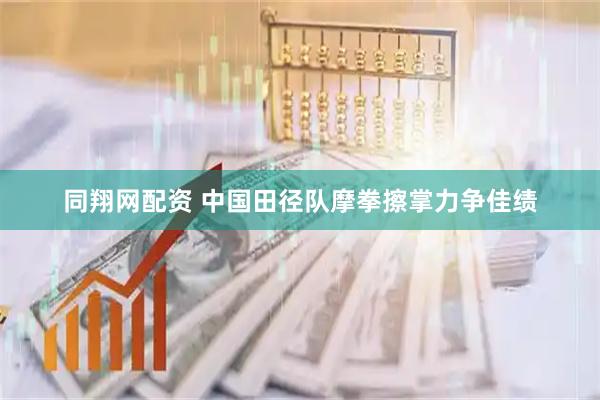 同翔网配资 中国田径队摩拳擦掌力争佳绩