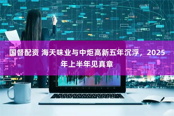 国督配资 海天味业与中炬高新五年沉浮，2025年上半年见真章