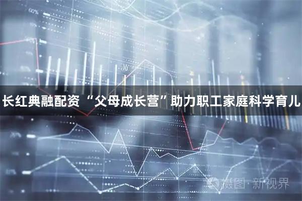 长红典融配资 “父母成长营”助力职工家庭科学育儿