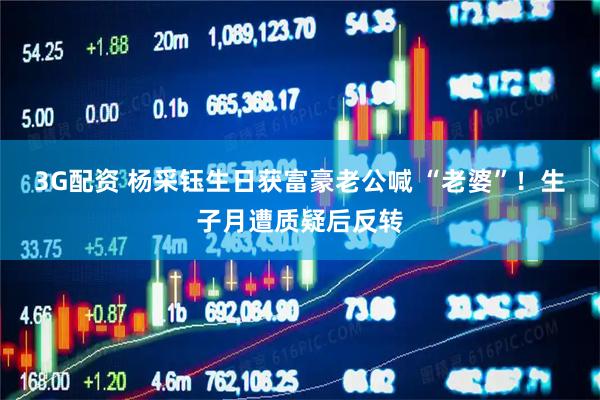 3G配资 杨采钰生日获富豪老公喊 “老婆”！生子月遭质疑后反转