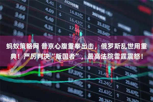 蚂蚁策略网 普京心腹重拳出击，俄罗斯乱世用重典！严厉判决“叛国者”，最高法院雷霆震怒！