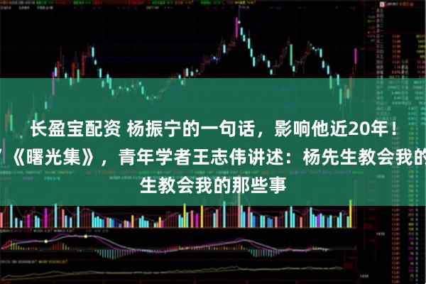 长盈宝配资 杨振宁的一句话，影响他近20年！“翻烂”《曙光集》，青年学者王志伟讲述：杨先生教会我的那些事