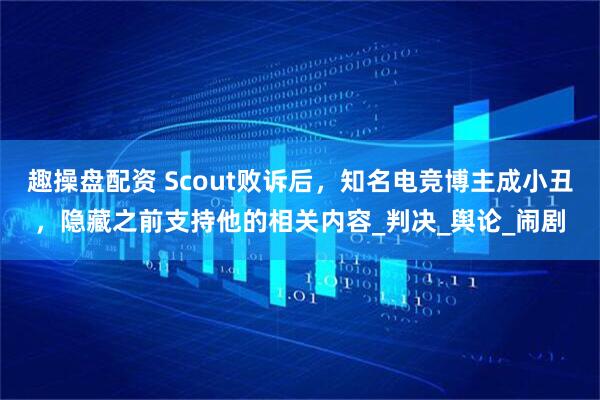 趣操盘配资 Scout败诉后，知名电竞博主成小丑，隐藏之前支持他的相关内容_判决_舆论_闹剧