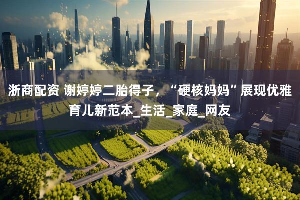 浙商配资 谢婷婷二胎得子，“硬核妈妈”展现优雅育儿新范本_生活_家庭_网友