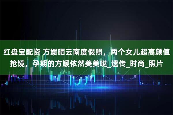 红盘宝配资 方媛晒云南度假照，两个女儿超高颜值抢镜，孕期的方媛依然美美哒_遗传_时尚_照片