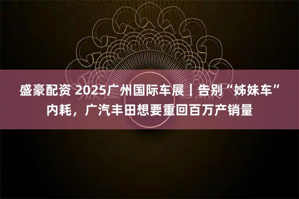 盛豪配资 2025广州国际车展｜告别“姊妹车”内耗，广汽丰田想要重回百万产销量