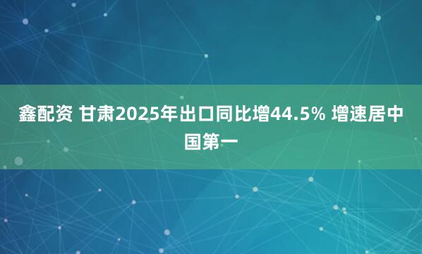 鑫配资 甘肃2025年出口同比增44.5% 增速居中国第一